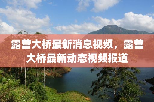 露營(yíng)大橋最新消息視頻，露營(yíng)大橋最新動(dòng)態(tài)視頻報(bào)道