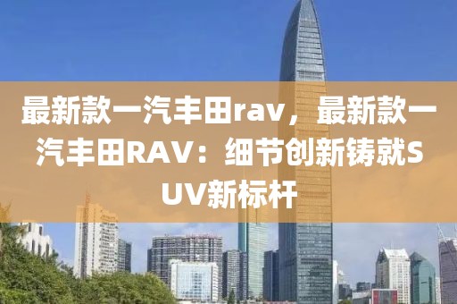 最新款一汽豐田rav，最新款一汽豐田RAV：細節創新鑄就SUV新標桿