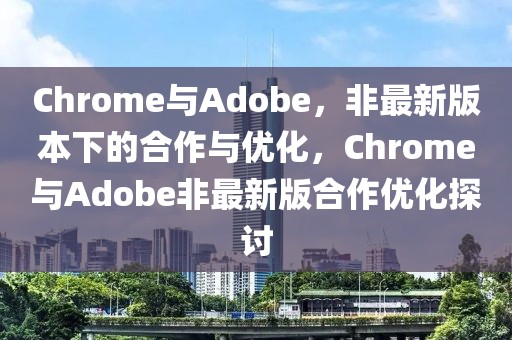 Chrome與Adobe，非最新版本下的合作與優(yōu)化，Chrome與Adobe非最新版合作優(yōu)化探討
