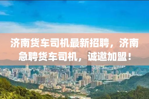 濟南貨車司機最新招聘，濟南急聘貨車司機，誠邀加盟！