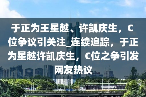 于正為王星越、許凱慶生，C 位爭議引關(guān)注_連續(xù)追蹤，于正為星越許凱慶生，C位之爭引發(fā)網(wǎng)友熱議