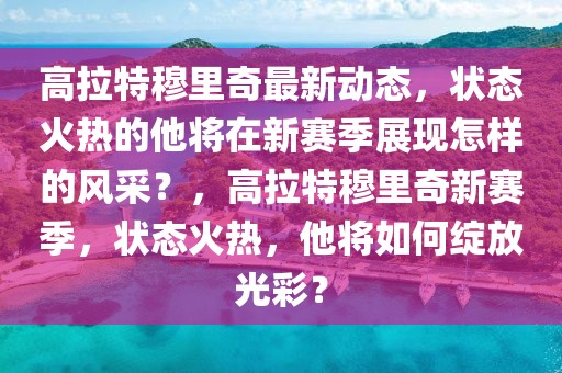 高拉特穆里奇最新動態，狀態火熱的他將在新賽季展現怎樣的風采？，高拉特穆里奇新賽季，狀態火熱，他將如何綻放光彩？