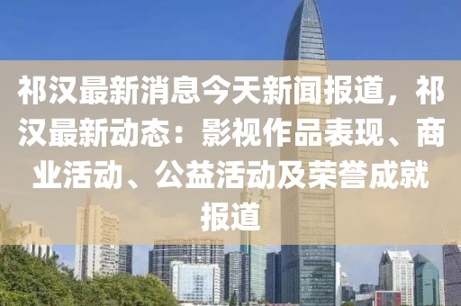 祁漢最新消息今天新聞報道，祁漢最新動態：影視作品表現、商業活動、公益活動及榮譽成就報道