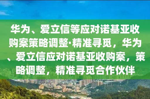 華為、愛立信等應對諾基亞收購案策略調整·精準尋覓，華為、愛立信應對諾基亞收購案，策略調整，精準尋覓合作伙伴