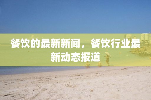 餐飲的最新新聞，餐飲行業(yè)最新動態(tài)報道