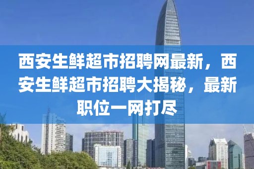 西安生鮮超市招聘網最新，西安生鮮超市招聘大揭秘，最新職位一網打盡