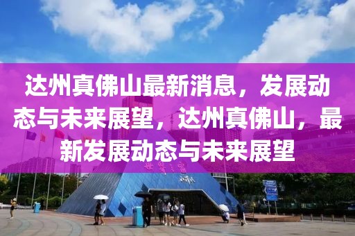 達(dá)州真佛山最新消息，發(fā)展動(dòng)態(tài)與未來(lái)展望，達(dá)州真佛山，最新發(fā)展動(dòng)態(tài)與未來(lái)展望