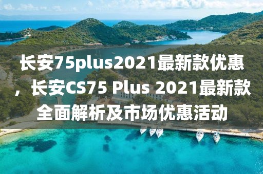 長安75plus2021最新款優惠，長安CS75 Plus 2021最新款全面解析及市場優惠活動