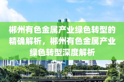 郴州有色金屬產業綠色轉型的精確解析，郴州有色金屬產業綠色轉型深度解析