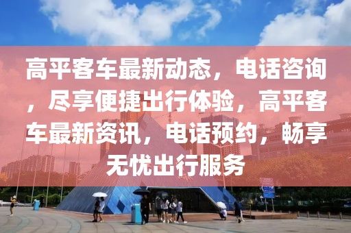 高平客車最新動(dòng)態(tài)，電話咨詢，盡享便捷出行體驗(yàn)，高平客車最新資訊，電話預(yù)約，暢享無(wú)憂出行服務(wù)