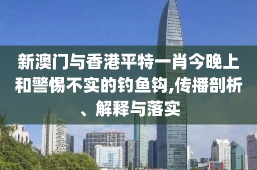 新澳門與香港平特一肖今晚上和警惕不實(shí)的釣魚鉤,傳播剖析、解釋與落實(shí)