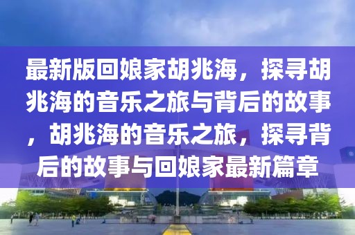 最新版回娘家胡兆海，探尋胡兆海的音樂之旅與背后的故事，胡兆海的音樂之旅，探尋背后的故事與回娘家最新篇章