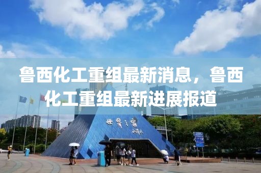 魯西化工重組最新消息，魯西化工重組最新進展報道