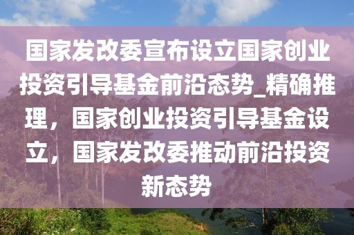 國家發改委宣布設立國家創業投資引導基金前沿態勢_精確推理，國家創業投資引導基金設立，國家發改委推動前沿投資新態勢