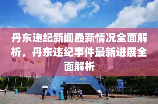 丹東違紀(jì)新聞最新情況全面解析，丹東違紀(jì)事件最新進(jìn)展全面解析