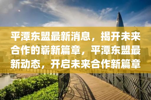 平潭東盟最新消息，揭開未來(lái)合作的嶄新篇章，平潭東盟最新動(dòng)態(tài)，開啟未來(lái)合作新篇章