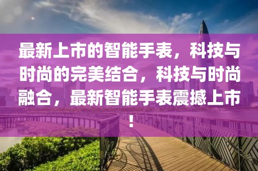 最新上市的智能手表，科技與時(shí)尚的完美結(jié)合，科技與時(shí)尚融合，最新智能手表震撼上市！