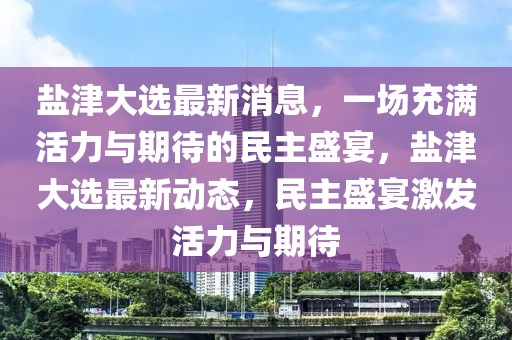 鹽津大選最新消息，一場充滿活力與期待的民主盛宴，鹽津大選最新動態，民主盛宴激發活力與期待