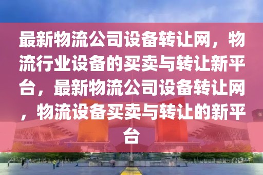 最新物流公司設(shè)備轉(zhuǎn)讓網(wǎng)，物流行業(yè)設(shè)備的買賣與轉(zhuǎn)讓新平臺(tái)，最新物流公司設(shè)備轉(zhuǎn)讓網(wǎng)，物流設(shè)備買賣與轉(zhuǎn)讓的新平臺(tái)