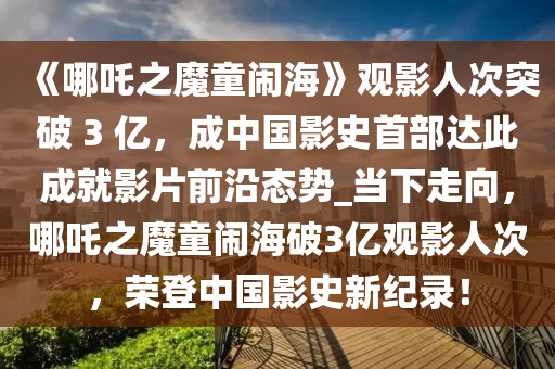 《哪吒之魔童鬧海》觀影人次突破 3 億，成中國影史首部達此成就影片前沿態(tài)勢_當下走向，哪吒之魔童鬧海破3億觀影人次，榮登中國影史新紀錄！