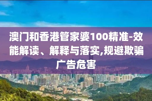 澳門和香港管家婆100精準-效能解讀、解釋與落實,規避欺騙廣告危害
