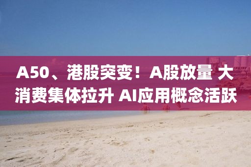 A50、港股突變！A股放量 大消費集體拉升 AI應用概念活躍