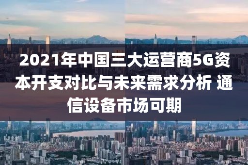 2021年中國三大運營商5G資本開支對比與未來需求分析 通信設備市場可期