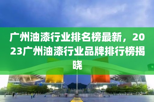 廣州油漆行業(yè)排名榜最新，2023廣州油漆行業(yè)品牌排行榜揭曉