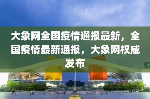 大象網(wǎng)全國疫情通報(bào)最新，全國疫情最新通報(bào)，大象網(wǎng)權(quán)威發(fā)布
