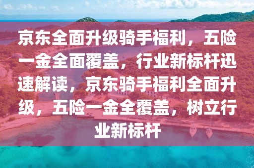 京東全面升級騎手福利，五險一金全面覆蓋，行業(yè)新標桿迅速解讀，京東騎手福利全面升級，五險一金全覆蓋，樹立行業(yè)新標桿