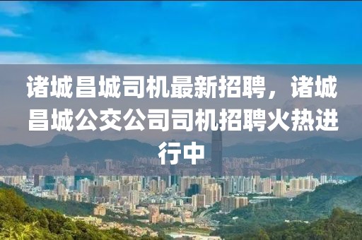 諸城昌城司機(jī)最新招聘，諸城昌城公交公司司機(jī)招聘火熱進(jìn)行中