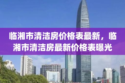 臨湘市清潔房價格表最新，臨湘市清潔房最新價格表曝光