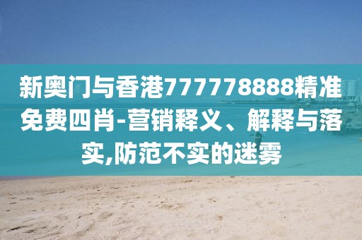 新奧門與香港777778888精準(zhǔn)免費(fèi)四肖-營銷釋義、解釋與落實(shí),防范不實(shí)的迷霧
