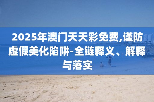 2025年澳門天天彩免費(fèi),謹(jǐn)防虛假美化陷阱-全鏈釋義、解釋與落實(shí)