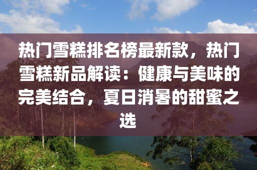 熱門雪糕排名榜最新款，熱門雪糕新品解讀：健康與美味的完美結合，夏日消暑的甜蜜之選
