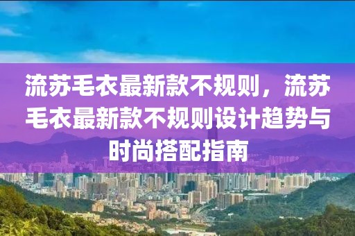 流蘇毛衣最新款不規則，流蘇毛衣最新款不規則設計趨勢與時尚搭配指南