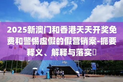 2025新澳門和香港天天開獎免費和警惕虛假的假營銷案-扼要釋義、解釋與落實?