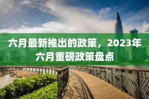 六月最新推出的政策，2023年六月重磅政策盤點