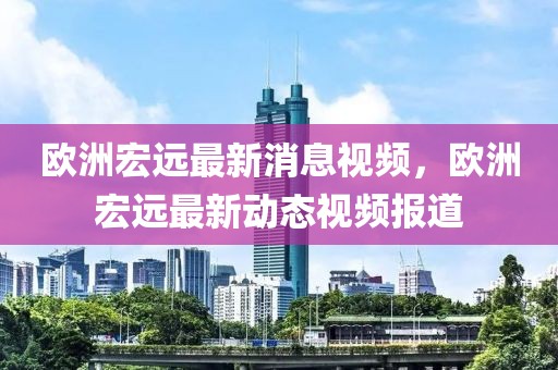 歐洲宏遠(yuǎn)最新消息視頻，歐洲宏遠(yuǎn)最新動(dòng)態(tài)視頻報(bào)道