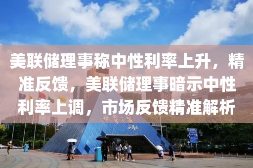 美聯儲理事稱中性利率上升，精準反饋，美聯儲理事暗示中性利率上調，市場反饋精準解析