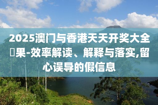 2025澳門與香港天天開獎大全結(jié)果-效率解讀、解釋與落實(shí),留心誤導(dǎo)的假信息