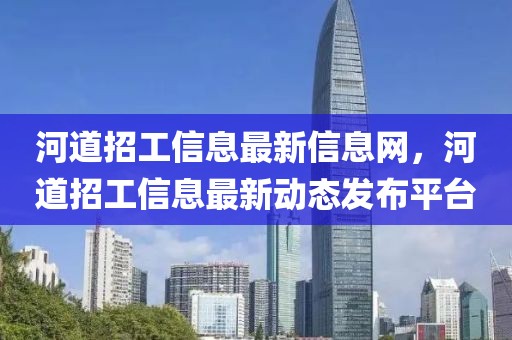 河道招工信息最新信息網，河道招工信息最新動態發布平臺