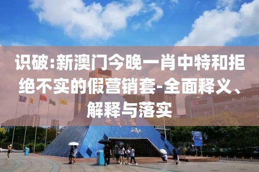 識破:新澳門今晚一肖中特和拒絕不實的假營銷套-全面釋義、解釋與落實