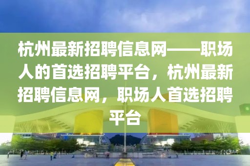 杭州最新招聘信息網(wǎng)——職場人的首選招聘平臺，杭州最新招聘信息網(wǎng)，職場人首選招聘平臺