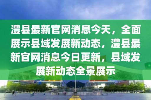 澧縣最新官網消息今天，全面展示縣域發展新動態，澧縣最新官網消息今日更新，縣域發展新動態全景展示