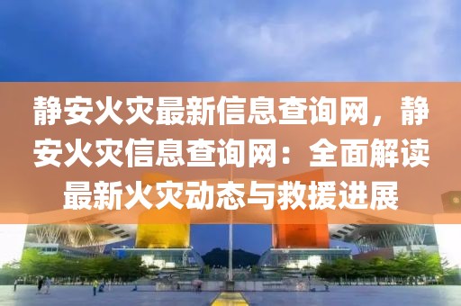 靜安火災最新信息查詢網，靜安火災信息查詢網：全面解讀最新火災動態與救援進展