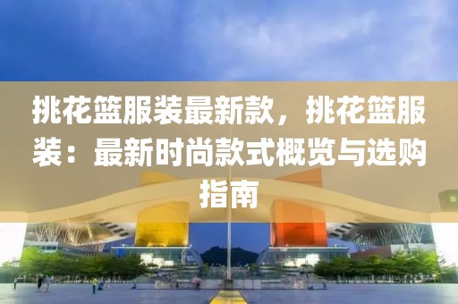 挑花籃服裝最新款，挑花籃服裝：最新時尚款式概覽與選購指南