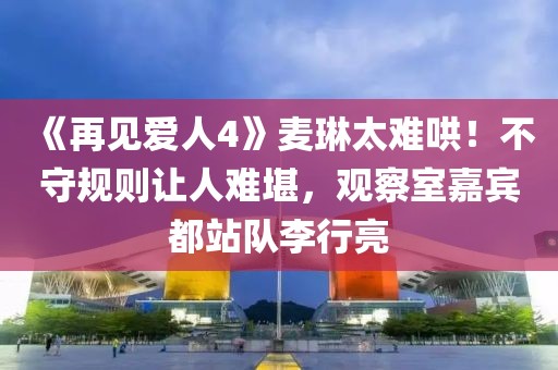 《再見愛人4》麥琳太難哄！不守規則讓人難堪，觀察室嘉賓都站隊李行亮