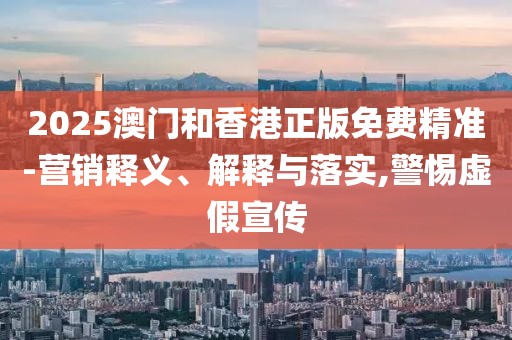 2025澳門和香港正版免費(fèi)精準(zhǔn)-營銷釋義、解釋與落實(shí),警惕虛假宣傳