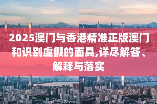 2025澳門與香港精準正版澳門和識別虛假的面具,詳盡解答、解釋與落實
